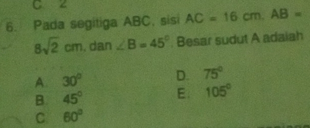 C z
6. Pada segitiga ABC, sisi AC=16cm. AB=
8sqrt(2)cm 1.dan∠ B=45°. Besar sudut A adaiah
A. 30° D. 75°
B. 45° E. 105°
C 60°