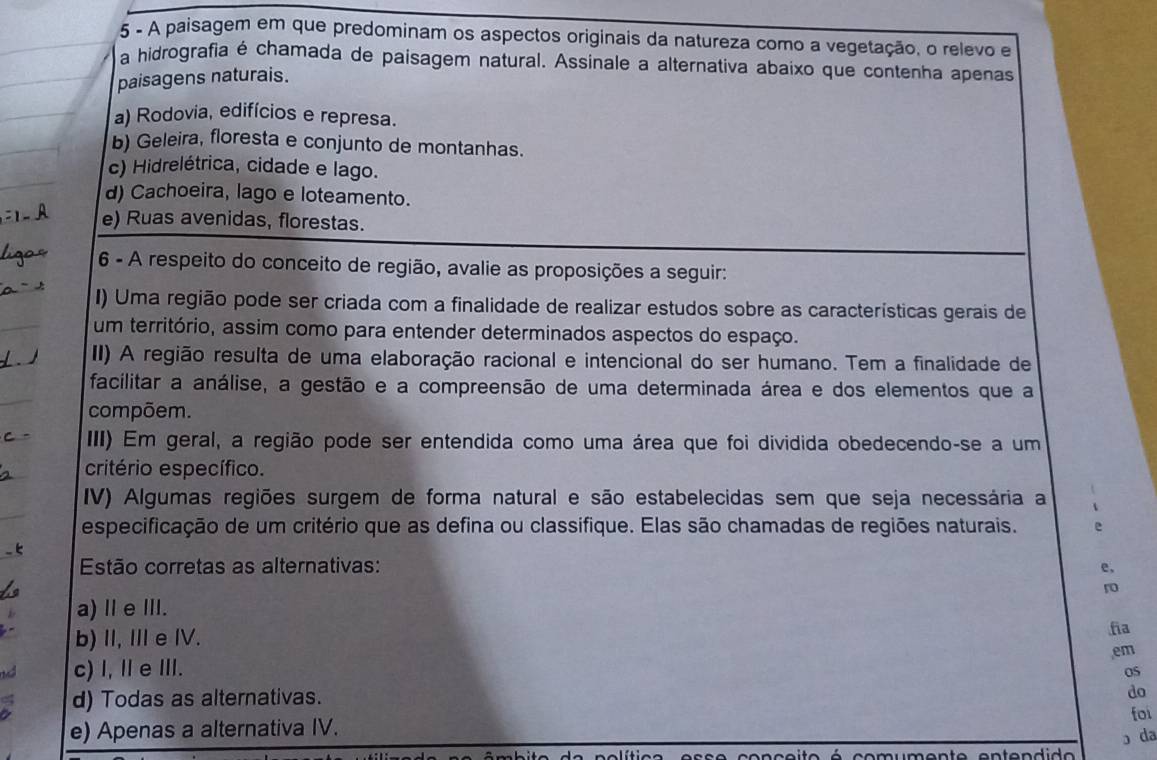 A paisagem em que predominam os aspectos originais da natureza como a vegetação, o relevo e
a hidrografia é chamada de paisagem natural. Assinale a alternativa abaixo que contenha apenas
paisagens naturais.
a) Rodovia, edifícios e represa.
b) Geleira, floresta e conjunto de montanhas.
c) Hidrelétrica, cidade e lago.
d) Cachoeira, lago e loteamento.
e) Ruas avenidas, florestas.
6 - A respeito do conceito de região, avalie as proposições a seguir:
I) Uma região pode ser criada com a finalidade de realizar estudos sobre as características gerais de
um território, assim como para entender determinados aspectos do espaço.
II) A região resulta de uma elaboração racional e intencional do ser humano. Tem a finalidade de
facilitar a análise, a gestão e a compreensão de uma determinada área e dos elementos que a
compõem.
III) Em geral, a região pode ser entendida como uma área que foi dividida obedecendo-se a um
critério específico.
IV) Algumas regiões surgem de forma natural e são estabelecidas sem que seja necessária a
especificação de um critério que as defina ou classifique. Elas são chamadas de regiões naturais. e
Estão corretas as alternativas: e,
ro
a) Ⅱe Ⅲ.
b) I, Ⅲe IV.
fia
em
nd c) I, Ⅱ e I.
05
a d) Todas as alternativas.
do
foi
e) Apenas a alternativa IV.
ɔ da