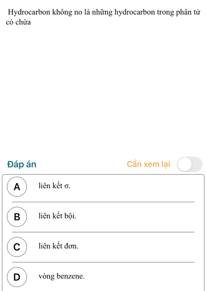 Hydrocarbon không no là những hydrocarbon trong phân tử
có chứa
Đáp án Cần xem lại
A ) liên kết σ.
B liên kết bội.
C liên kết đơn.
D) vòng benzene.