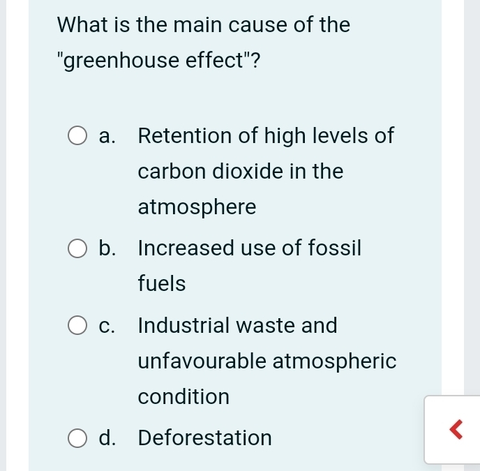 What is the main cause of the
"greenhouse effect"?
a. Retention of high levels of
carbon dioxide in the
atmosphere
b. Increased use of fossil
fuels
c. Industrial waste and
unfavourable atmospheric
condition
d. Deforestation