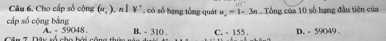 Cho cấp số cộng (u_n) ", n Î ¥*, có số hạng tổng quát u_n=1-3n. Tổng của 10 số hạng đầu tiên của
cấp số cộng bằng
A. - 59048. B. - 310. C. - 155. D. - 59049.
Câu 7. Dãy số cho bởi công thứa