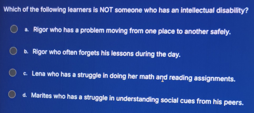 Which of the following learners is NOT someone who has an intellectual disability?
a. Rigor who has a problem moving from one place to another safely.
b. Rigor who often forgets his lessons during the day.
c. Lena who has a struggle in doing her math and reading assignments.
d. Marites who has a struggle in understanding social cues from his peers.