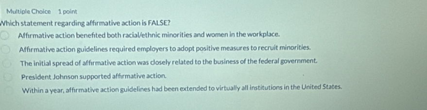 Which statement regarding affrmative action is FALSE?
Affrmative action benefted both racial/ethnic minorities and women in the workplace.
Affrmative action guidelines required employers to adopt positive measures to recruit minorities.
The initial spread of affırmative action was closely related to the business of the federal government.
President Johnson supported afférmative action.
Within a year, affrmative action guidelines had been extended to virtually all institutions in the United States.