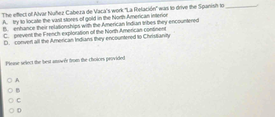 The effect of Alvar Nuñez Cabeza de Vaca's work 'La Relación' was to drive the Spanish to_
C
A. try to locate the vast stores of gold in the North American interior
B. enhance their relationships with the American Indian tribes they encountered
C. prevent the French exploration of the North American continent
D. convert all the American Indians they encountered to Christianity
Please select the best answer from the choices provided.A
B
C
D