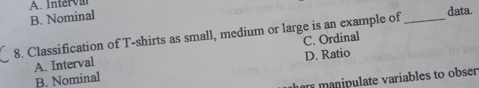 A. Interval
B. Nominal
8. Classification of T-shirts as small, medium or large is an example of_
data.
A. Interval C. Ordinal
D. Ratio
hers anipulate variables to obser.
B. Nominal