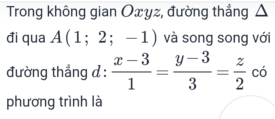 Trong không gian Oxyz, đường thẳng Δ 
đi qua A(1;2;-1) và song song với 
đường thẳng d :  (x-3)/1 = (y-3)/3 = z/2 c6
phương trình là