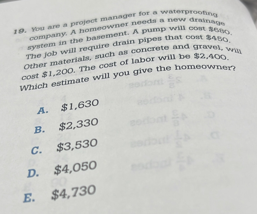 You are a project manager for a waterproofing
company. A homeowner needs a new drainage
system in the basement. A pump will cost $680.
The job will require drain pipes that cost $450.
Other materials, such as concrete and gravel, will
cost $1,200. The cost of labor will be $2,400.
Which estimate will you give the homeowner?
A. $1,630
B. $2,330
C. $3,530
D. $4,050
E. $4,730