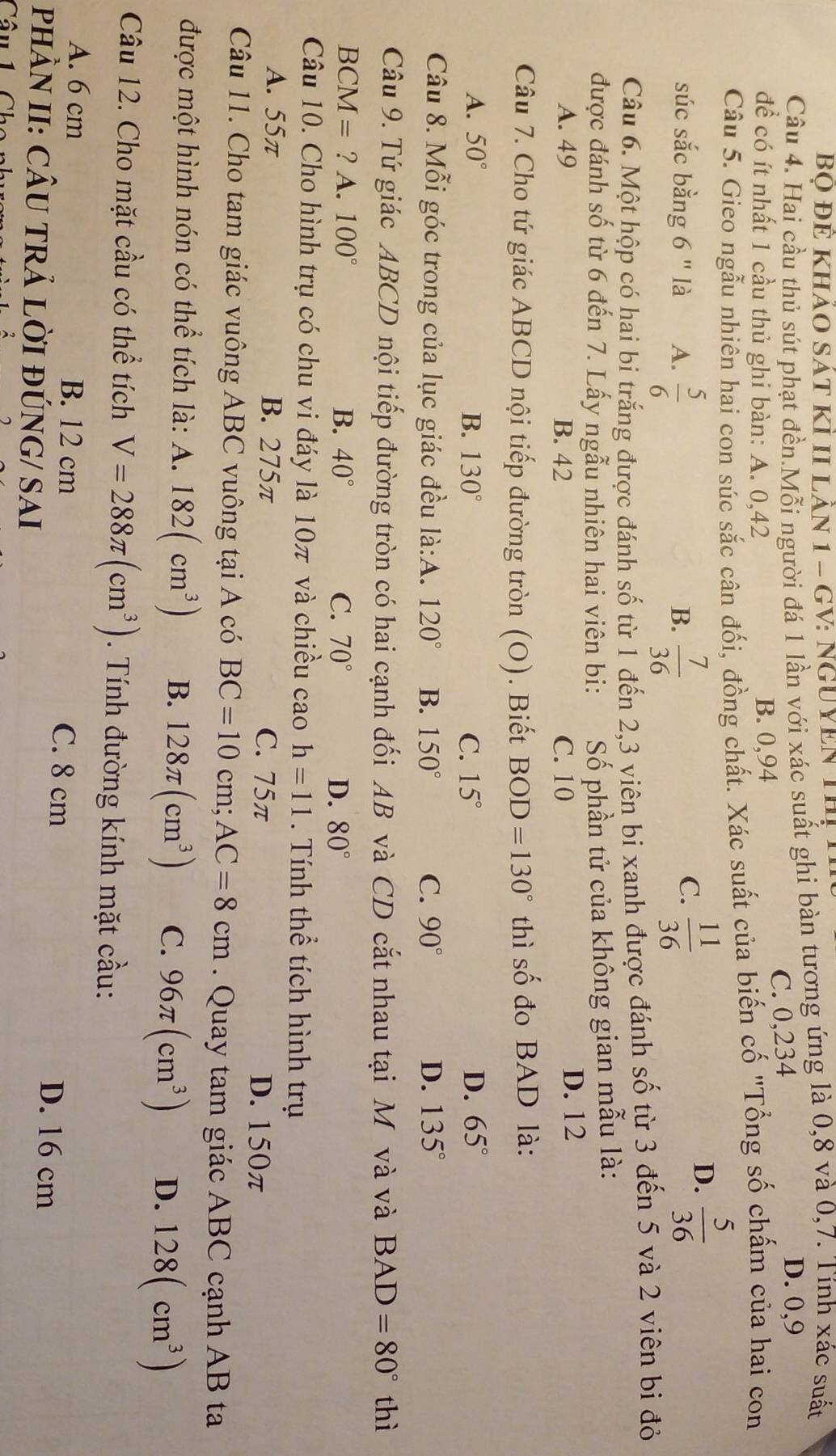 Bọ ĐÊ Khảo Sát Kỉ II Lần 1 - GV: nguYEn Thị
Câu 4. Hai cầu thủ sút phạt đền.Mỗi người đá 1 lần với xác suất ghi bàn tương ứng là 0,8 và 0,7. Tính xác suất
C. 0,234
D. 0,9
để có ít nhất 1 cầu thủ ghi bàn: A. 0,42 B. 0,94
Câu 5. Gieo ngẫu nhiên hai con súc sắc cân đối, đồng chất. Xác suất của biến cố "Tổng số chấm của hai con
súc sắc bằng 6 " là A.  5/6   7/36   11/36 
D.  5/36 
B.
C.
Câu 6. Một hộp có hai bi trắng được đánh số từ 1 đến 2,3 viên bi xanh được đánh số từ 3 đến 5 và 2 viên bi đỏ
được đánh số từ 6 đến 7. Lấy ngẫu nhiên hai viên bi:  Số phần tử của không gian mẫu là:
A. 49 B. 42 C. 10 D. 12
Câu 7. Cho tứ giác ABCD nội tiếp đường tròn (O). Biết BOD=130° thì số đo BAD là:
A. 50° B. 130° C. 15° D. 65°
Câu 8. Mỗi góc trong của lục giác đều là:A. 120° B. 150° C. 90° D. 135°
Câu 9. Tứ giác ABCD nội tiếp đường tròn có hai cạnh đối AB và CD cắt nhau tại M và và BAD=80° thì
BCM = ? A. 100° B. 40° C. 70° D. 80°
Câu 10. Cho hình trụ có chu vi đáy là 10π và chiều cao h=11. Tính thể tích hình trụ
A. 55π B. 275π C. 75π D. 150π
Câu 11. Cho tam giác vuông ABC vuông tại A có BC=10cm;AC=8cm. Quay tam giác ABC cạnh AB ta
được một hình nón có thể tích là: A. 182(cm^3) B. 128π (cm^3) C. 96π (cm^3) D. 128(cm^3)
Câu 12. Cho mặt cầu có thể tích V=288π (cm^3). Tính đường kính mặt cầu:
A. 6 cm B. 12 cm C. 8 cm
PHÀN II: CÂU TRẢ LỜI ĐÚNG/ SAI
D. 16 cm