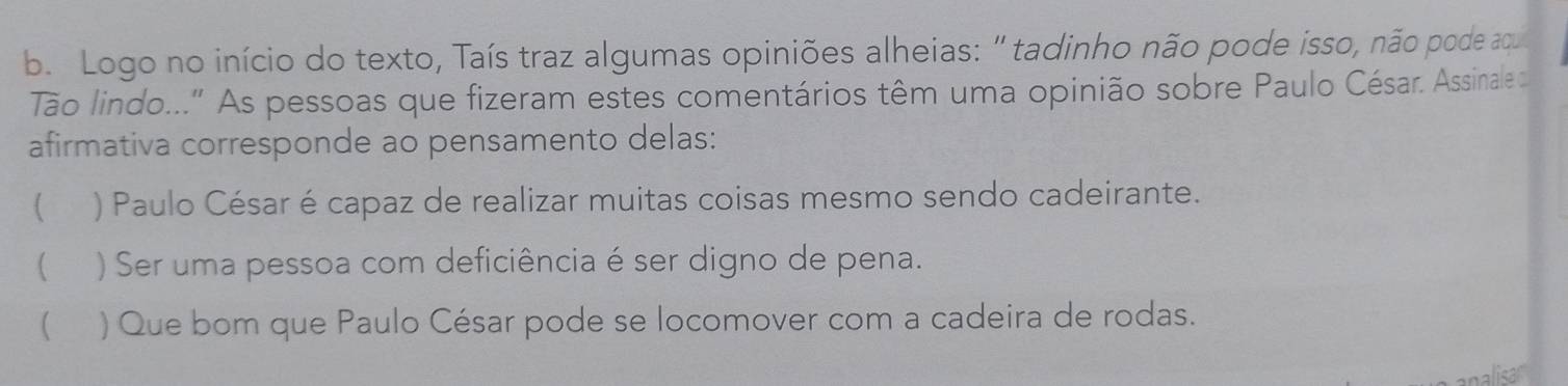 Logo no início do texto, Taís traz algumas opiniões alheias: ' tadinho não pode isso, não pode aou
Tão lindo..." As pessoas que fizeram estes comentários têm uma opinião sobre Paulo César. Assinale d
afirmativa corresponde ao pensamento delas:
 ) Paulo César é capaz de realizar muitas coisas mesmo sendo cadeirante.
 ) Ser uma pessoa com deficiência é ser digno de pena.
 ) Que bom que Paulo César pode se locomover com a cadeira de rodas.