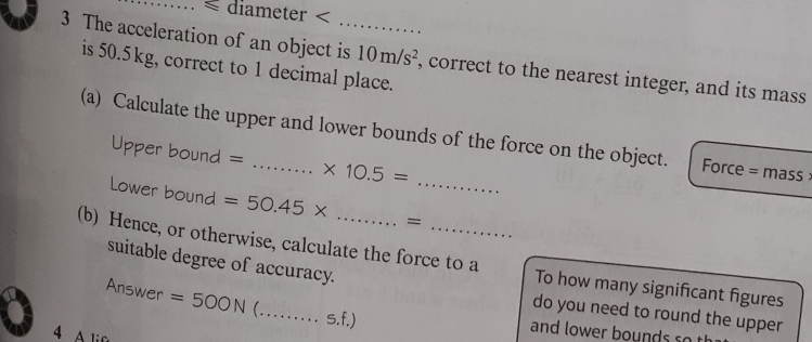 ≤ diameter < 
3 The acceleration of an object is_ 10m/s^2 , correct to the nearest integer, and its mass 
is 50.5kg, correct to 1 decimal place. 
(a) Calculate the upper and lower bounds of the force on the object. Force = mass 
Upper bound = * 10.5=
Lower bound =50.45* =_ 
(b) Hence, or otherwise, calculate the force to a To how many significant figures 
suitable degree of accuracy. 
Answer =500N _ s.f.) 
do you need to round the upper 
4 A lif 
and lower bounds so t