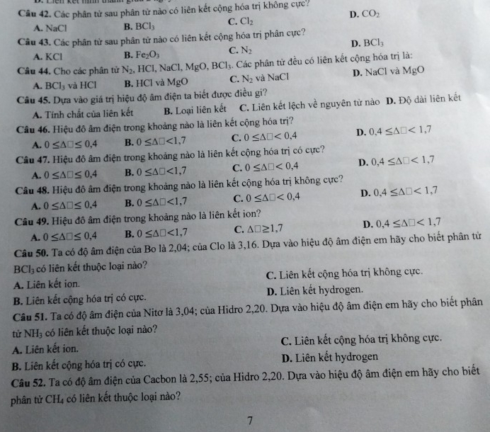 Các phân tử sau phân tử nào có liên kết cộng hóa trị không cực?
D. CO_2
A. NaCl B. BCl_3 C. Cl_2
Câu 43. Các phân tử sau phân tử nào có liên kết cộng hóa trị phân cực?
D. BCl_3
A. KCl B. Fe_2O_3 C. N_2
Câu 44. Cho các phân tử N_2 , HCl, NaC Cl.、 MgO,BCl_3. Các phân tử đều có liên kết cộng hóa trị là:
A. BCl_3 và HCl B. HCl và MgO C. N_2 và NaCl D. NaCl và MgO
Câu 45. Dựa vào giá trị hiệu độ âm điện ta biết được điều gi?
A. Tính chất của liên kết B. Loại liên kết C. Liên kết lệch về nguyên tử nào D. Độ dài liên kết
Câu 46. Hiệu đô âm điện trong khoảng nào là liên kết cộng hóa trị?
A. 0≤ △ □ ≤ 0,4 B. 0≤ △ □ <1,7 C. 0≤ △ □ <0,4 D. 0,4≤ △ □ <1,7
Câu 47. Hiệu đô âm điện trong khoảng nào là liên kết cộng hóa trị có cực?
A. 0≤ △ □ ≤ 0,4 B. 0≤ △ □ <1,7 C. 0≤ △ □ <0,4 D. 0,4≤ △ □ <1,7
Câu 48. Hiệu đô âm điện trong khoảng nào là liên kết cộng hóa trị không cực?
A. 0≤ △ □ ≤ 0,4 B. 0≤ △ □ <1,7 C. 0≤ △ □ <0,4 D. 0,4≤ △ □ <1,7
Câu 49. Hiệu đô âm điện trong khoảng nào là liên kết ion?
A. 0≤ △ □ ≤ 0,4 B. 0≤ △ □ <1,7 C. △ □ ≥ 1,7 D. 0,4≤ △ □ <1,7
Câu 50. Ta có độ âm điện của Bo là 2,04; của Clo là 3,16. Dựa vào hiệu độ âm điện em hãy cho biết phân từ
BCl_3 có liên kết thuộc loại nào?
A. Liên kết ion. C. Liên kết cộng hóa trị không cực.
B. Liên kết cộng hóa trị có cực. D. Liên kết hydrogen.
Câu 51. Ta có độ âm điện của Nitơ là 3,04; của Hidro 2,20. Dựa vào hiệu độ âm điện em hãy cho biết phân
tử NH_3 có liên kết thuộc loại nào?
A. Liên kết ion. C. Liên kết cộng hóa trị không cực.
B. Liên kết cộng hóa trị có cực. D. Liên kết hydrogen
Câu 52. Ta có độ âm điện của Cacbon là 2,55; của Hidro 2,20. Dựa vào hiệu độ âm điện em hãy cho biết
phân tử CH₄ có liên kết thuộc loại nào?
7