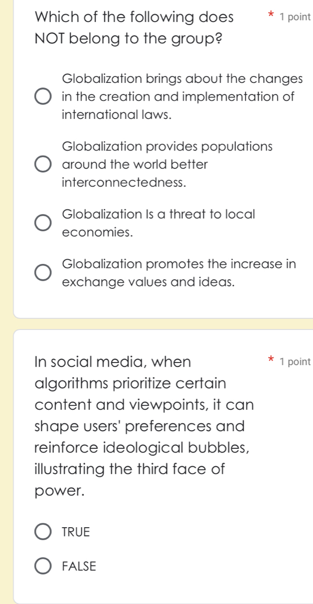 Which of the following does 1 point
NOT belong to the group?
Globalization brings about the changes
in the creation and implementation of
international laws.
Globalization provides populations
around the world better
interconnectedness.
Globalization Is a threat to local
economies.
Globalization promotes the increase in
exchange values and ideas.
In social media, when 1 point
algorithms prioritize certain
content and viewpoints, it can
shape users' preferences and
reinforce ideological bubbles,
illustrating the third face of
power.
TRUE
FALSE