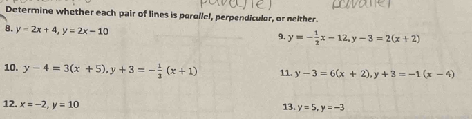 Determine whether each pair of lines is parallel, perpendicular, or neither. 
8. y=2x+4, y=2x-10
9. y=- 1/2 x-12, y-3=2(x+2)
10. y-4=3(x+5), y+3=- 1/3 (x+1) 11. y-3=6(x+2), y+3=-1(x-4)
12. x=-2, y=10 13. y=5, y=-3