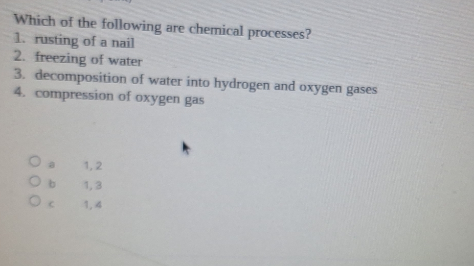 Which of the following are chemical processes?
1. rusting of a nail
2. freezing of water
3. decomposition of water into hydrogen and oxygen gases
4. compression of oxygen gas
a 1, 2
b 1,3
C 1, 4