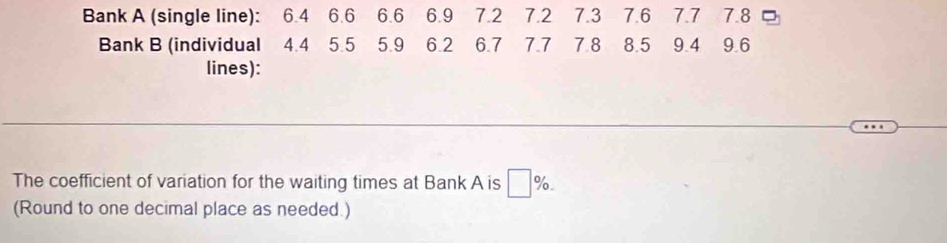 Bank A (single line): 6.4 6.6 6.6 6.9 7.2 7.2 7.3 7.6 7.7 7.8
Bank B (individual 4.4 5.5 5.9 6.2 6.7 7.7 7.8 8.5 9.4 9.6
lines): 
The coefficient of variation for the waiting times at Bank A is □ %. 
(Round to one decimal place as needed.)