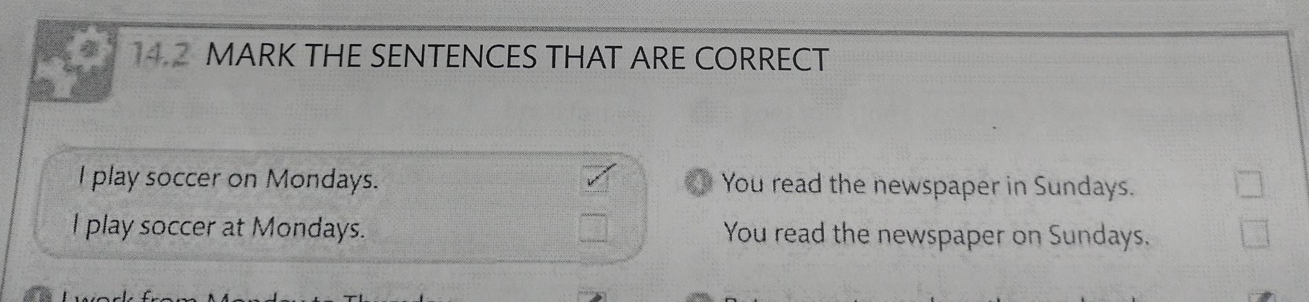 MARK THE SENTENCES THAT ARE CORRECT
I play soccer on Mondays. You read the newspaper in Sundays.
I play soccer at Mondays. You read the newspaper on Sundays.