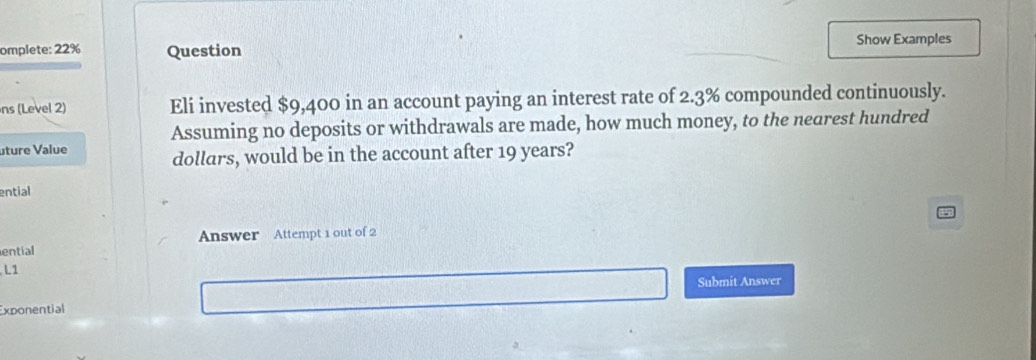 omplete: 22% Question Show Examples 
ns (Level 2) Eli invested $9,400 in an account paying an interest rate of 2.3% compounded continuously. 
Assuming no deposits or withdrawals are made, how much money, to the nearest hundred 
uture Value dollars, would be in the account after 19 years? 
ential 
ential Answer Attempt 1 out of 2 
L1 
Submit Answer 
Exponential