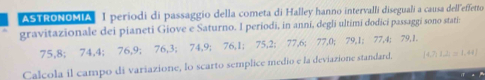 ASTRONOMIA I periodi di passaggio della cometa di Halley hanno intervalli diseguali a causa dell'effetto 
gravitazionale dei pianeti Giove e Saturno. I periodi, in anni, degli ultimi dodici passaggi sono stati:
75, 8; 74, 4; 76, 9; 76, 3; 74, 9; 76, 1; 75, 2; 77, 6; 77, 0; 79, 1; 77, 4; 79, 1. 
Calcola il campo di variazione, lo scarto semplice medio e la deviazione standard.  4,7,1,2;=1,44