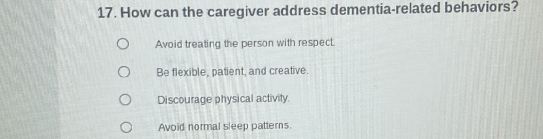 How can the caregiver address dementia-related behaviors?
Avoid treating the person with respect.
Be flexible, patient, and creative.
Discourage physical activity.
Avoid normal sleep patterns.