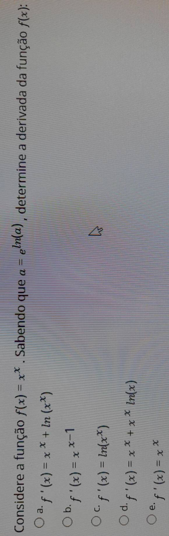 Considere a função f(x)=x^x. Sabendo que a=e^(ln (a)) , determine a derivada da função f(x) :
a. f'(x)=x^x+ln (x^x)
b. f'(x)=x^(x-1)
C. f'(x)=ln (x^x)
d. f'(x)=x^x+x^xln (x)
e. f'(x)=x^x