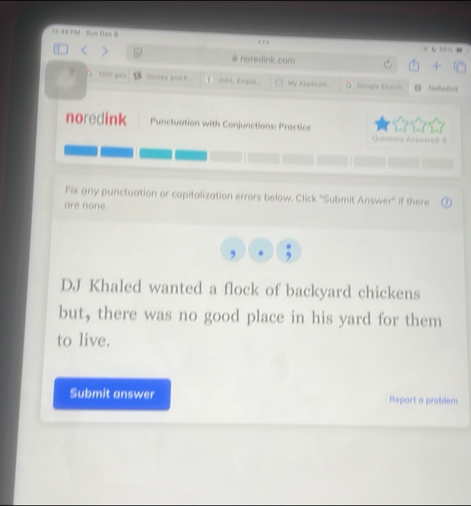 12/48PM- Sun Dac 8 
= & 66½ 
@ noredink.com 
C 4 
10th gen Dieney and P Jo6s, Emplo My Appliesti O Google Search Heftsdink 
noredink Punctuation with Conjunctions: Practice 
Questions Answered: 6 
Fix any punctuation or capitalization errors below. Click ''Submit Answer'' if there 
are none. 
, , 
DJ Khaled wanted a flock of backyard chickens 
but, there was no good place in his yard for them 
to live. 
Submit answer Report a problem