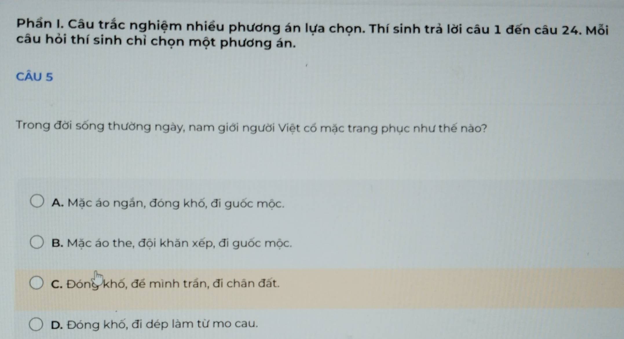 Phần I. Câu trắc nghiệm nhiều phương án lựa chọn. Thí sinh trả lời câu 1 đến câu 24. Mỗi
câu hỏi thí sinh chỉ chọn một phương án.
CÂU 5
Trong đời sống thường ngày, nam giới người Việt cố mặc trang phục như thế nào?
A. Mặc áo ngắn, đóng khố, đi guốc mộc.
B. Mặc áo the, đội khăn xếp, đi guốc mộc.
C. Đóng khố, để mình trấn, đi chân đất.
D. Đóng khố, đi dép làm từ mo cau.