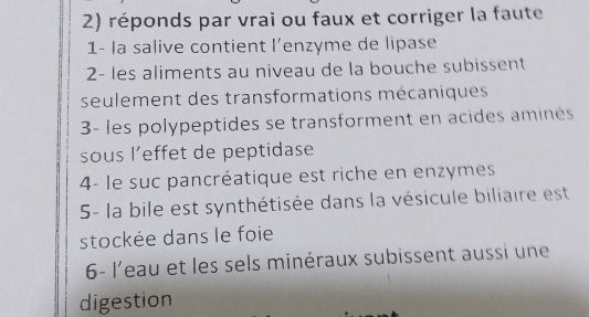 réponds par vraï ou faux et corriger la faute 
1- la salive contient l’enzyme de lipase 
2- les aliments au niveau de la bouche subissent 
seulement des transformations mécaniques 
3- les polypeptides se transforment en acides amines 
sous l’effet de peptidase 
4- le suc pancréatique est riche en enzymes 
5- la bile est synthétisée dans la vésicule biliaire est 
stockée dans le foie 
6- l'eau et les sels minéraux subissent aussi une 
digestion