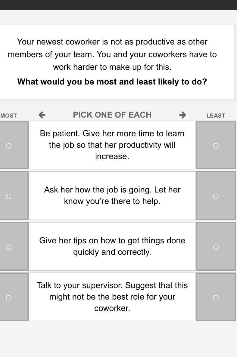 Your newest coworker is not as productive as other 
members of your team. You and your coworkers have to 
work harder to make up for this. 
What would you be most and least likely to do? 
MOST