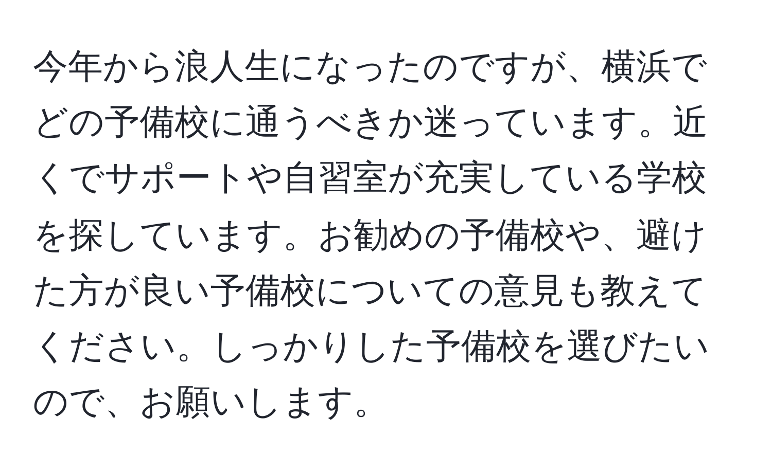 今年から浪人生になったのですが、横浜でどの予備校に通うべきか迷っています。近くでサポートや自習室が充実している学校を探しています。お勧めの予備校や、避けた方が良い予備校についての意見も教えてください。しっかりした予備校を選びたいので、お願いします。