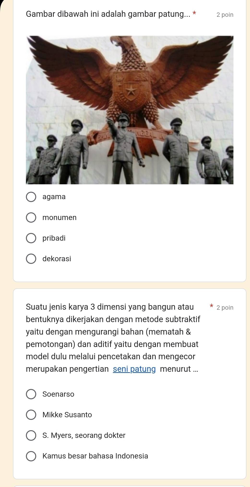 Gambar dibawah ini adalah gambar patung... * 2 poin
agama
monumen
pribadi
dekorasi
Suatu jenis karya 3 dimensi yang bangun atau 2 poin
bentuknya dikerjakan dengan metode subtraktif
yaitu dengan mengurangi bahan (mematah &
pemotongan) dan aditif yaitu dengan membuat
model dulu melalui pencetakan dan mengecor
merupakan pengertian seni patung menurut ...
Soenarso
Mikke Susanto
S. Myers, seorang dokter
Kamus besar bahasa Indonesia