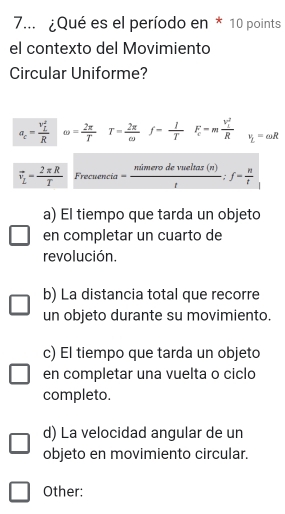 7... ¿Qué es el período en * 10 points
el contexto del Movimiento
Circular Uniforme?
a_c=frac (v_L)^2R omega =frac 2π T^(T=frac 2π)omega f= 1/T F_c=mfrac (v_c)^2R v_L=omega R
vector v_L= 2π R/T  Frecuencia= mimerodevueltas(n)/t ; f= n/t 
a) El tiempo que tarda un objeto
en completar un cuarto de
revolución.
b) La distancia total que recorre
un objeto durante su movimiento.
c) El tiempo que tarda un objeto
en completar una vuelta o ciclo
completo.
d) La velocidad angular de un
objeto en movimiento circular.
Other: