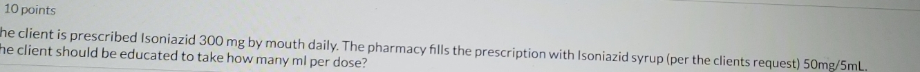 he client is prescribed Isoniazid 300 mg by mouth daily. The pharmacy flls the prescription with Isoniazid syrup (per the clients request) 50mg/5mL. 
he client should be educated to take how many ml per dose?