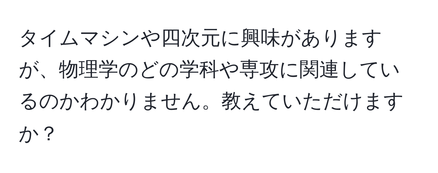 タイムマシンや四次元に興味がありますが、物理学のどの学科や専攻に関連しているのかわかりません。教えていただけますか？