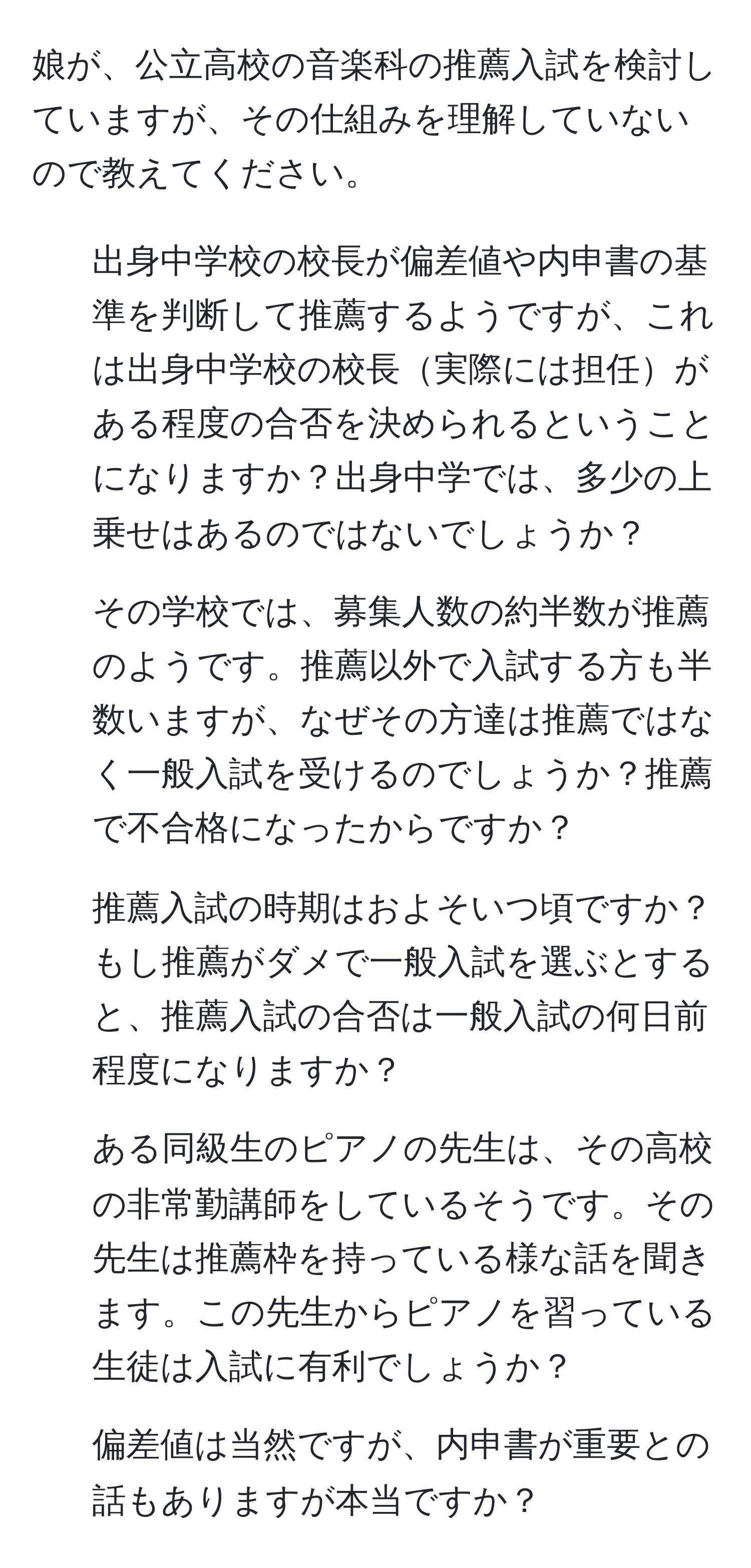 娘が、公立高校の音楽科の推薦入試を検討していますが、その仕組みを理解していないので教えてください。

1. 出身中学校の校長が偏差値や内申書の基準を判断して推薦するようですが、これは出身中学校の校長実際には担任がある程度の合否を決められるということになりますか？出身中学では、多少の上乗せはあるのではないでしょうか？
  
2. その学校では、募集人数の約半数が推薦のようです。推薦以外で入試する方も半数いますが、なぜその方達は推薦ではなく一般入試を受けるのでしょうか？推薦で不合格になったからですか？

3. 推薦入試の時期はおよそいつ頃ですか？もし推薦がダメで一般入試を選ぶとすると、推薦入試の合否は一般入試の何日前程度になりますか？

4. ある同級生のピアノの先生は、その高校の非常勤講師をしているそうです。その先生は推薦枠を持っている様な話を聞きます。この先生からピアノを習っている生徒は入試に有利でしょうか？

5. 偏差値は当然ですが、内申書が重要との話もありますが本当ですか？