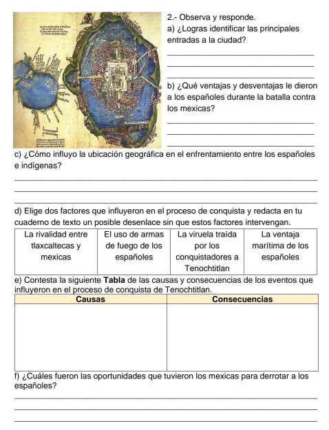 2.- Observa y responde. 
a) ¿Logras identificar las principales 
entradas a la ciudad? 
_ 
_ 
_ 
b) ¿Qué ventajas y desventajas le dieron 
a los españoles durante la batalla contra 
os mexicas? 
_ 
_ 
_ 
en el enfrentamiento entre los españoles 
e indígenas? 
_ 
_ 
_ 
d) Elige dos factores que influyeron en el proceso de conquista y redacta en tu 
cuaderno de texto un posible desenlace sin que estos factores intervengan. 
La rivalidad entre El uso de armas La viruela traída La ventaja 
tlaxcaltecas y de fuego de los por los marítima de los 
mexicas españoles conquistadores a españoles 
Tenochtitlan 
e) Contesta la siguiente Tabla de las causas y consecuencias de los eventos que 
cht 
f) ¿Cuáles fueron las oportunidades que tuvieron los mexicas para derrotar a los 
españoles? 
_ 
_ 
_