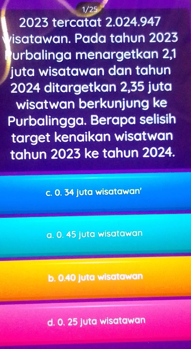 1/25
2023 tercatat 2.024.947
visatawan. Pada tahun 2023
Purbalinga menargetkan 2,1
juta wisatawan dan tahun
2024 ditargetkan 2,35 juta
wisatwan berkunjung ke
Purbalingga. Berapa selisih
target kenaikan wisatwan
tahun 2023 ke tahun 2024.
c. 0. 34 juta wisatawan'
a. 0. 45 juta wisatawan
b. 0.40 juta wisatawan
d. 0. 25 Juta wisatawan