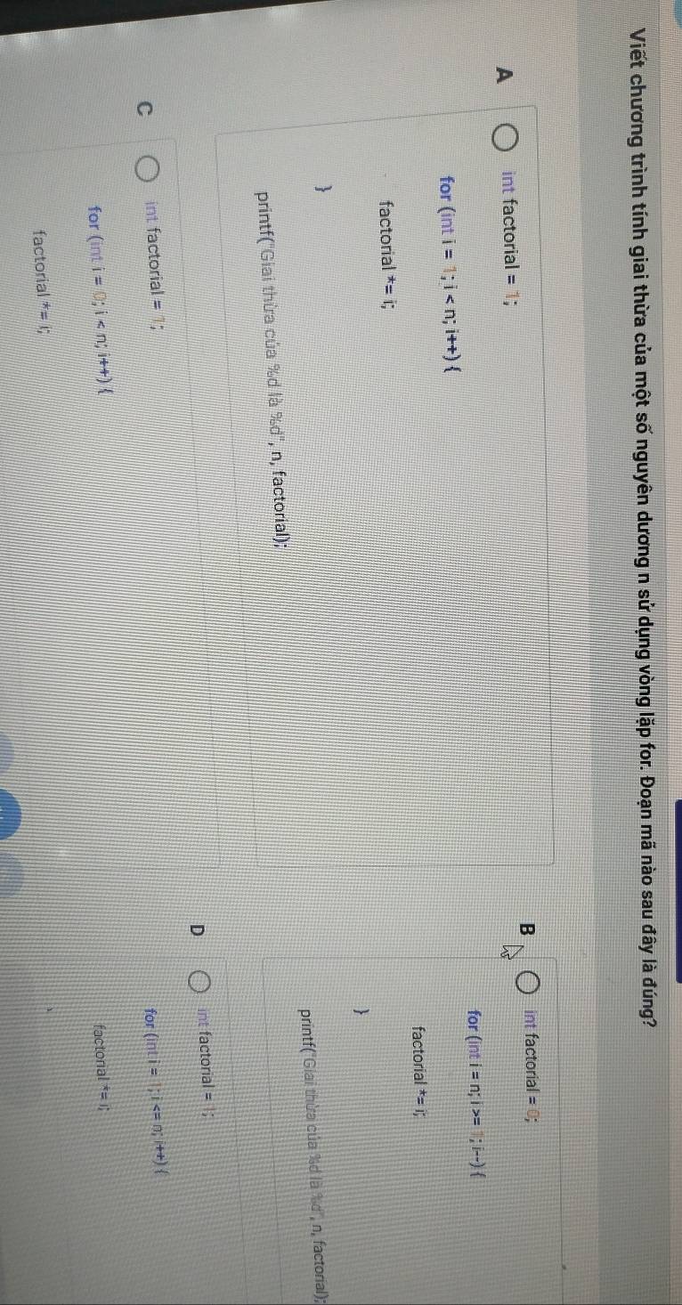Viết chương trình tính giai thừa của một số nguyên dương n sử dụng vòng lặp for. Đoạn mã nào sau đây là đúng?
B int factorial = 0;
A int factorial = 1;
for
for (inti=1;i (inti=n;i>= 1;i-) 
facto rial^*=1, 
factorial^*=i;
1
printf("Giai thừa của %d là %d", n, factorial); printf("Giai thừa của %d là %d', n, factorial);
D int factorial =1;
C int factorial
for(inti=1;i
for (inti=0;i
factonal^(ast)=1; 
factoria^*=1;