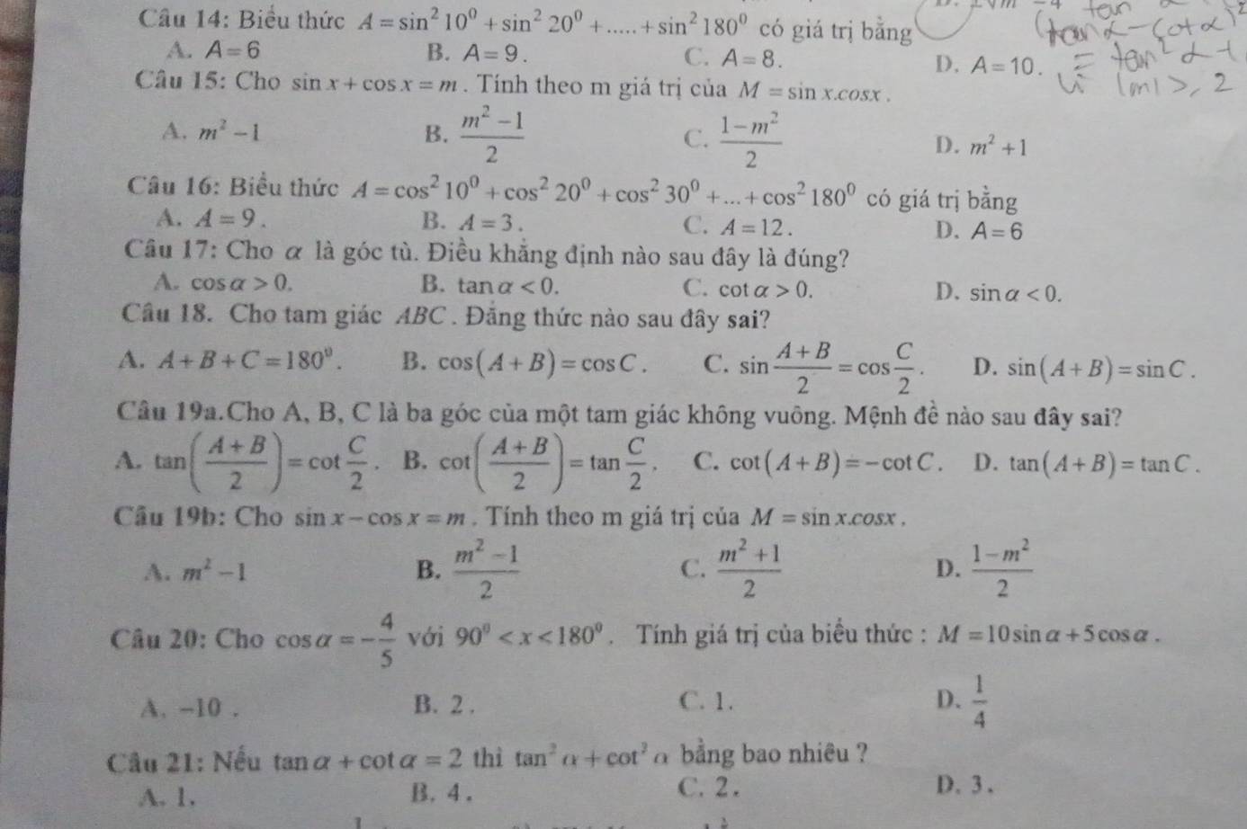 Biểu thức A=sin^210^0+sin^220^0+.....+sin^2180^0 có giá trị bằng
A. A=6 B. A=9. C. A=8.
D, A=10.
Câu 15: Cho sin x+cos x=m.  Tính theo m giá trị của M=sin x.cos x.
A. m^2-1 B.  (m^2-1)/2  C.  (1-m^2)/2 
D. m^2+1
Câu 16: Biểu thức A=cos^210^0+cos^220^0+cos^230^0+...+cos^2180^0 có giá trị bhat ang
A. A=9. B. A=3. C. A=12. D. A=6
Câu 17: Cho α là góc tù. Điều khẳng định nào sau đây là đúng?
A. cos alpha >0. B. tan alpha <0. C. cot alpha >0. D. sin alpha <0.
Câu 18. Cho tam giác ABC . Đăng thức nào sau đây sai?
A. A+B+C=180°. B. cos (A+B)=cos C. C. sin  (A+B)/2 =cos  C/2 . D. sin (A+B)=sin C.
Câu 19a.Cho A, B, C là ba góc của một tam giác không vuông. Mệnh đề nào sau đây sai?
A. tan ( (A+B)/2 )=cot  C/2 . B. cot ( (A+B)/2 )=tan  C/2 . C. cot (A+B)=-cot C. D. tan (A+B)=tan C.
Câu 19b: Cho sin x-cos x=m. Tính theo m giá trị của M=sin x.cos x,
A. m^2-1 B.  (m^2-1)/2  C.  (m^2+1)/2   (1-m^2)/2 
D.
Câu 20: Cho cos alpha =- 4/5  với 90° Tính giá trị của biểu thức : M=10sin alpha +5cos alpha .
A. -10 . B. 2 . C. 1. D.  1/4 
Câu 21: Nếu tan alpha +cot alpha =2 thì tan^2alpha +cot^2 a  bằng bao nhiêu ?
A. 1. B. 4 . C. 2 . D. 3 .