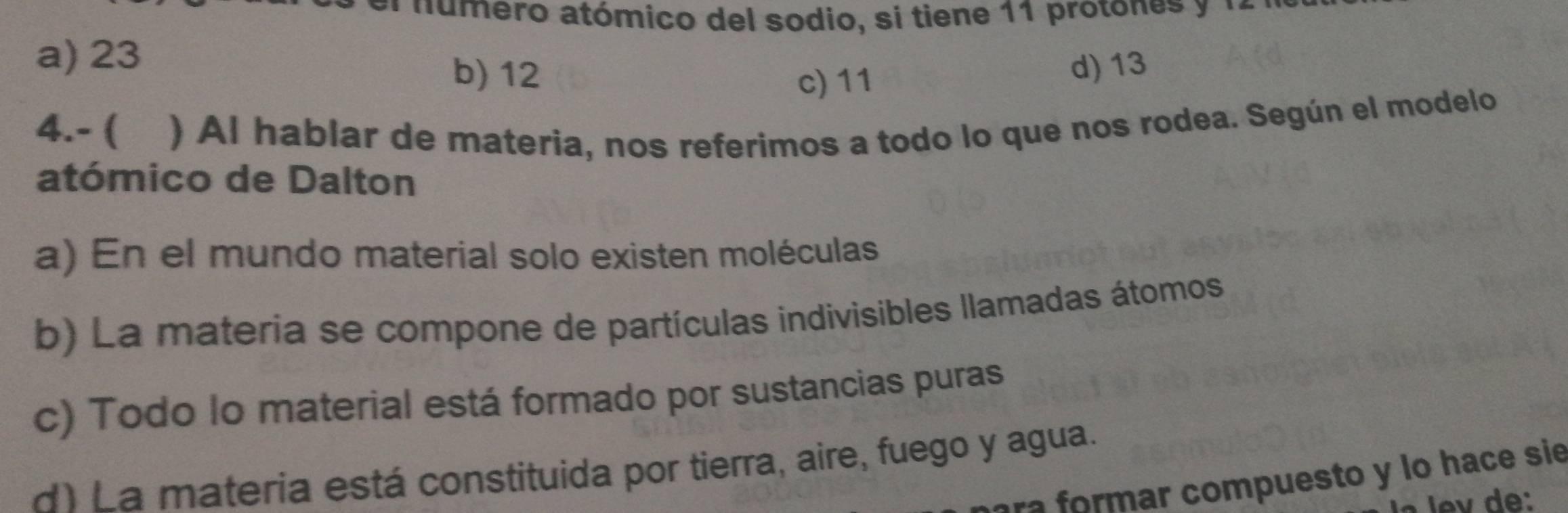 a número atómico del sodio, si tiene 11 protones y 1 1
a) 23
b) 12
c) 11 d) 13
4.- ( ) Al hablar de materia, nos referimos a todo lo que nos rodea. Según el modelo
atómico de Dalton
a) En el mundo material solo existen moléculas
b) La materia se compone de partículas indivisibles llamadas átomos
c) Todo lo material está formado por sustancias puras
d) La materia está constituida por tierra, aire, fuego y agua.
ara formar compuesto y lo hace sie