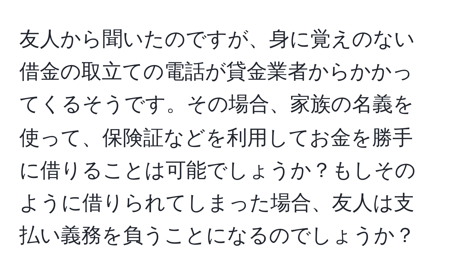 友人から聞いたのですが、身に覚えのない借金の取立ての電話が貸金業者からかかってくるそうです。その場合、家族の名義を使って、保険証などを利用してお金を勝手に借りることは可能でしょうか？もしそのように借りられてしまった場合、友人は支払い義務を負うことになるのでしょうか？