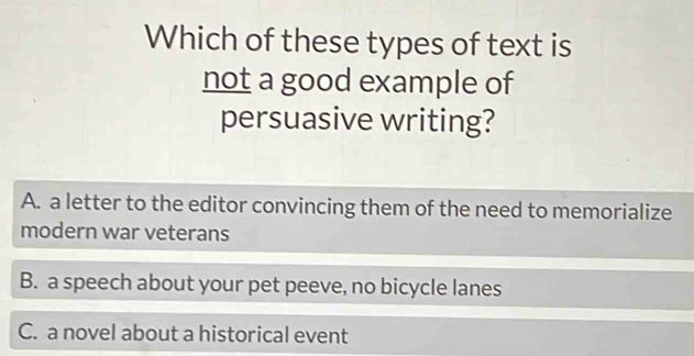 Which of these types of text is
not a good example of
persuasive writing?
A. a letter to the editor convincing them of the need to memorialize
modern war veterans
B. a speech about your pet peeve, no bicycle lanes
C. a novel about a historical event