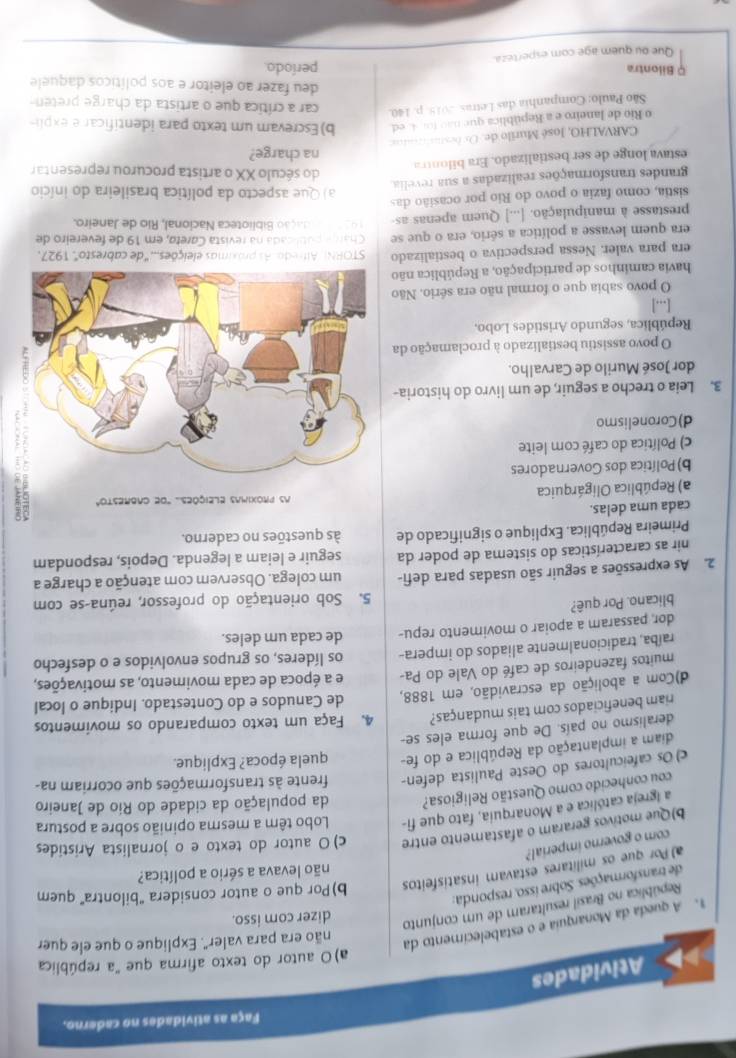 Faça as atividades no caderno.
Atividades
a)O autor do texto afirma que "a república
. A queda da Monarquia e o estabelecimento da
não era para valer". Explique o que ele quer
República no Brasil resultaram de um conjunto
dizer com isso.
de transformações. Sobre isso, responda:
a) Por que os militares estavam insatisfeitos b)Por que o autor considera "bilontra" quem
não levava a sério a política?
com o governo imperial?
b)Que motivos geraram o afastamento entre c) O autor do texto e o jornalista Aristides
a Igreja católica e a Monarquia, fato que fi-  Lobo têm a mesma opinião sobre a postura
cou conhecido como Questão Religiosa? da população da cidade do Rio de Janeiro
c) Os cafeicultores do Oeste Paulista defen- frente às transformações que ocorriam na-
diam a implantação da República e do fe- quela época? Explique.
deralismo no país. De que forma eles se-
riam beneficiados com tais mudanças? 4. Faça um texto comparando os movimentos
d)Com a abolição da escravidão, em 1888, de Canudos e do Contestado. Indique o local
muitos fazendeiros de café do Vale do Pa- e a época de cada movimento, as motivações,
raíba, tradicionalmente aliados do impera- os líderes, os grupos envolvidos e o desfecho
dor, passaram a apoiar o movimento repu- de cada um deles.
blicano. Por quê?
5. Sob orientação do professor, reúna-se com
2. As expressões a seguir são usadas para defi- um colega. Observem com atenção a charge a
nir as características do sistema de poder da seguir e leiam a legenda. Depois, respondam
Primeira República. Explique o significado de às questões no caderno.
cada uma delas.
a) República Oligárquica
b) Política dos Governadores
c) Política do café com leite
d)Coronelismo
3. Leia o trecho a seguir, de um livro do historia-
dor José Murilo de Carvalho.
O povo assistiu bestializado à proclamação da
República, segundo Aristides Lobo,
[...]
O povo sabia que o formal não era sério. Não
havia caminhos de participação, a República não
era para valer. Nessa perspectiva o bestializado  STORNi Alfredo. As próximas eleições... 'de cabresto', 1927.
Chare pablcada na revista Careta, em 19 de fevereiro de
era quem levasse a política a sério, era o que se  1 0   dação Biblioteca Nacional, Rio de Janeiro.
prestasse à manipulação. [...] Quem apenas as-
sistia, como fazia o povo do Rio por ocasião das a) Que aspecto da política brasileira do início
grandes transformações realizadas a sua revelia
estava longe de ser bestializado. Era bilontra
do século XX o artista procurou representar
na charge?
CARVALHO, José Murilo de. Ox óe;..;........;;
o Rio de Janeiro e a República que não for 4. ed. b) Escrevam um texto para identificar e expl-
São Paulo: Companhia das Letras. 2015. p. 140. car a crítica que o artista da charge preten
deu fazer ao eleitor e aos políticos daquele
Q Bilontra período.
Que ou quem age com esperteza.