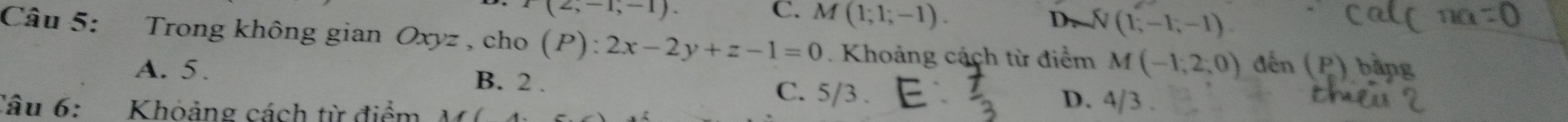 P(2,-1,-1).
C. M(1;1;-1).
D. N(1,-1,-1). 
Câu 5: Trong không gian Oxyz , cho (P):2x-2y+z-1=0. Khoảng cách từ điểm M(-1,2,0) đến (P) bằng
A. 5. B. 2. C. 5/3. D. 4/3.
Câu 6: Khoảng cách từ điểm