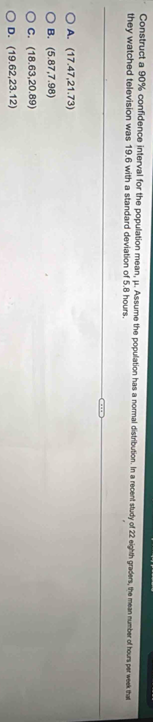 Construct a 90% confidence interval for the population mean, μ. Assume the population has a normal distribution. In a recent study of 22 eighth graders, the mean number of hours per week that
they watched television was 19.6 with a standard deviation of 5.8 hours.
A. (17.47,21.73)
B. (5.87,7.98)
C. (18.63,20.89)
D. (19.62,23.12)