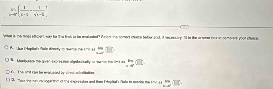 limlimits _xto 5^+( 1/x-5 - 1/sqrt(x-5) )
What is the most efficient way for this limit to be evaluated? Select the correct choice below and, if necessary, fill in the answer box to complete your choice.
A. Use l'Hopital's Rule directly to rewrite the limit as limlimits _xto 5^+(□ ).
B. Manipulate the given expression algebraically to rewrite the limit as limlimits _xto 5^+(□ ).
C. The limit can be evaluated by direct substitution.
D. Take the natural logarithm of the expression and then l'Hopital's Rule to rewrite the limit as limlimits _xto 5^+(□ ).