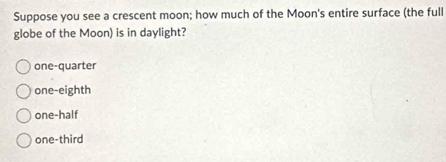 Suppose you see a crescent moon; how much of the Moon's entire surface (the full
globe of the Moon) is in daylight?
one-quarter
one-eighth
one-half
one-third