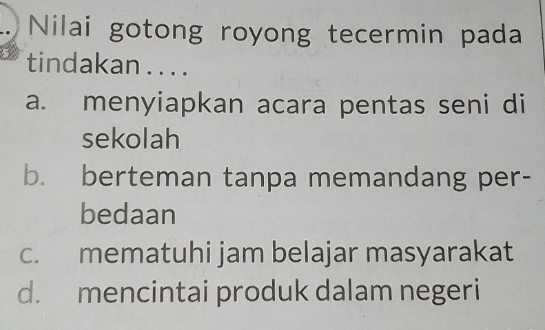 Nilai gotong royong tecermin pada
tindakan .. . .
a. menyiapkan acara pentas seni di
sekolah
b. berteman tanpa memandang per-
bedaan
c. mematuhi jam belajar masyarakat
d. mencintai produk dalam negeri