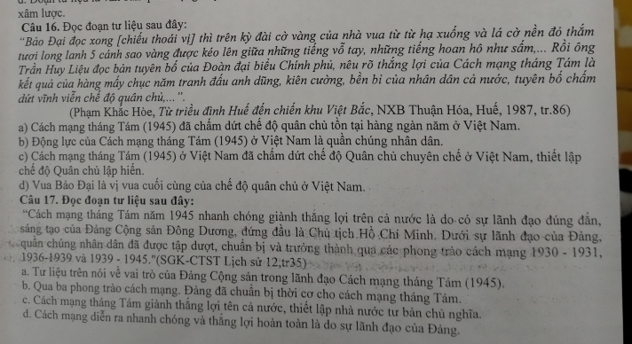 xâm lược.
Câu 16. Đọc đoạn tư liệu sau đây:
'Bảo Đại đọc xong [chiếu thoái vị] thì trên kỳ đài cờ vàng của nhà vua từ từ hạ xuống và lá cờ nền đỏ thắm
tươi long lanh 5 cảnh sao vàng được kéo lên giữa những tiếng vỗ tay, những tiếng hoan hô như sấm,... Rồi ông
Trần Huy Liệu đọc bản tuyên bố của Đoàn đại biểu Chính phủ, nêu rõ thắng lợi của Cách mạng tháng Tám là
kết quả của hàng mấy chục năm tranh đấu anh dũng, kiên cường, bền bi của nhân dân cả nước, tuyên bố chấm
ứt vĩnh viễn chế độ quân chủ,...''.
(Phạm Khắc Hòe, Từ triều đình Huế đến chiến khu Việt Bắc, NXB Thuận Hóa, Huế, 1987, tr.86)
a) Cách mạng tháng Tám (1945) đã chấm dứt chế độ quân chủ tồn tại hàng ngàn năm ở Việt Nam.
b) Động lực của Cách mạng tháng Tám (1945) ở Việt Nam là quần chúng nhân dân.
c) Cách mạng tháng Tám (1945) ở Việt Nam đã chẩm dứt chế độ Quân chủ chuyên chế ở Việt Nam, thiết lập
chế độ Quân chủ lập hiến.
d) Vua Bảo Đại là vị vua cuối cùng của chế độ quân chủ ở Việt Nam.
Câu 17. Đọc đoạn tư liệu sau đây:
*Cách mạng tháng Tám năm 1945 nhanh chóng giành thắng lợi trên cả nước là do có sự lãnh đạo đúng đăn,
sáng tạo của Đảng Cộng sản Đông Dương, đứng đầu là Chủ tịch Hồ Chí Minh. Dưới sự lãnh đạo của Đảng,
quân chúng nhân dân đã được tập dượt, chuẩn bị và trưởng thành qua các phong trào cách mạng 1930 - 1931,
1936-1939 và 1939 - 1945.''(SGK-CTST Lịch sử 12,tr35)
a. Tư liệu trên nói về vai trò của Đảng Cộng sản trong lãnh đạo Cách mạng tháng Tám (1945).
b. Qua ba phong trào cách mạng. Đảng đã chuẩn bị thời cơ cho cách mạng tháng Tám.
c. Cách mạng tháng Tám giành thắng lợi tên cả nước, thiết lập nhà nước tư bản chủ nghĩa.
d. Cách mạng diễn ra nhanh chóng và thắng lợi hoàn toàn là do sự lãnh đạo của Đảng.