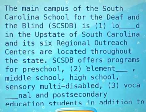 The main campus of the South 
Carolina School for the Deaf and 
the Blind (SCSDB) is (1) lo_ d 
in the Upstate of South Carolina 
and its six Regional Outreach 
Centers are located throughout 
the state. SCSDB offers programs 
for preschool, (2) element_ 1 
middle school, high school, 
sensory multi-disabled, (3) voca 
_nal and postsecondary 
education students in addition to