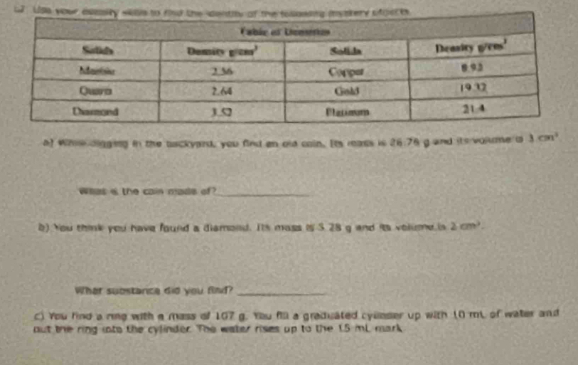 u2. Us
a) Whie digging in the backyard, you find en old coin. Its reass is 26.76 g and its volme is 3cm^3
Whas i the cain mads of?_
b) You think you have found a diamond. Its mass is 3 28 g and its volume is 2cm^2
What substance did you find?_
) You find a rie with a mass of 107 g. You fill a graduated cyunser up with (0 mL of water and
but the ring into the cylinder. The water rises up to the 1.5 mL mark